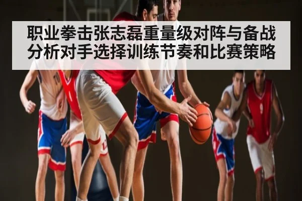 职业拳击张志磊重量级对阵与备战分析对手选择训练节奏和比赛策略