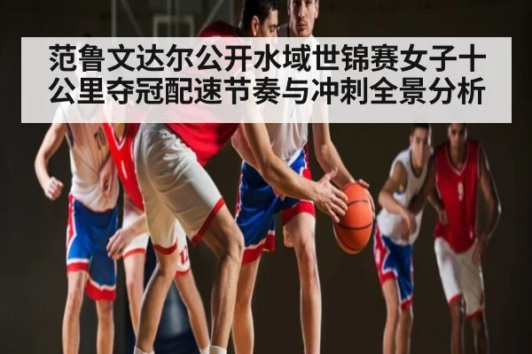 范鲁文达尔公开水域世锦赛女子十公里夺冠配速节奏与冲刺全景分析