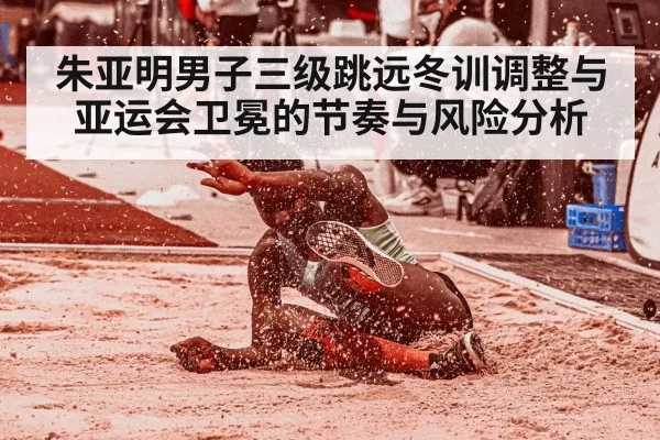 朱亚明男子三级跳远冬训调整与亚运会卫冕的节奏与风险分析